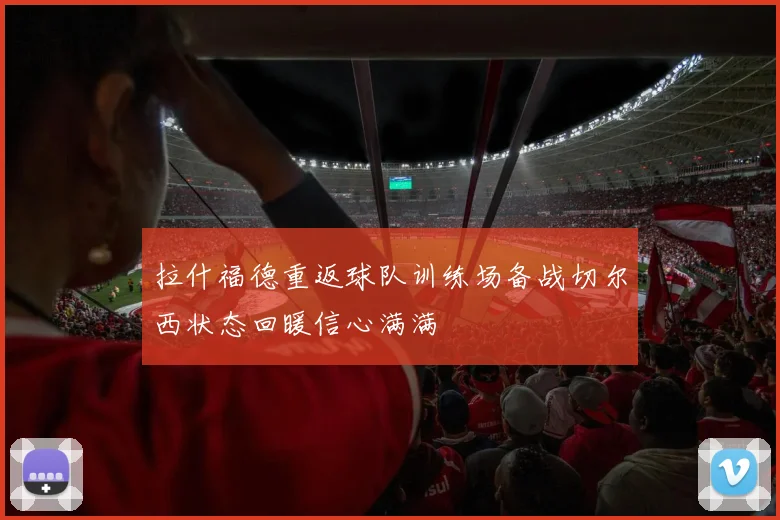 拉什福德重返球队训练场备战切尔西状态回暖信心满满