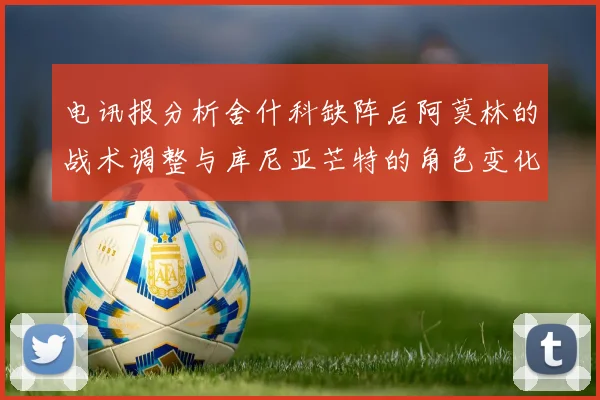 电讯报分析舍什科缺阵后阿莫林的战术调整与库尼亚芒特的角色变化