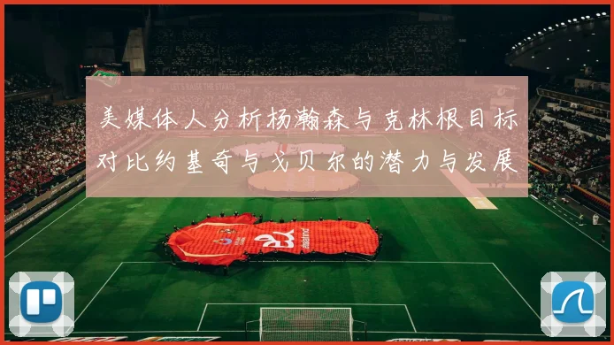 美媒体人分析杨瀚森与克林根目标对比约基奇与戈贝尔的潜力与发展方向
