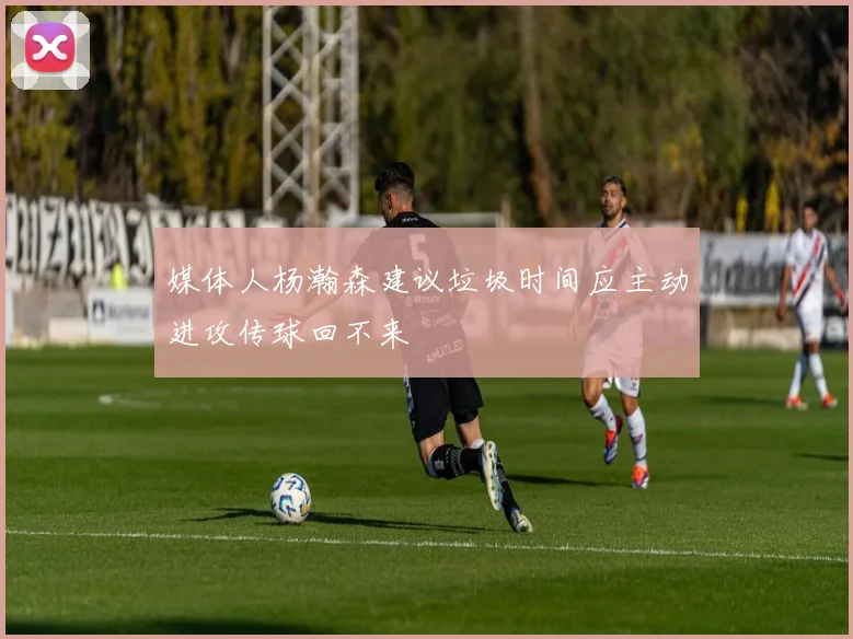 媒体人杨瀚森建议垃圾时间应主动进攻传球回不来