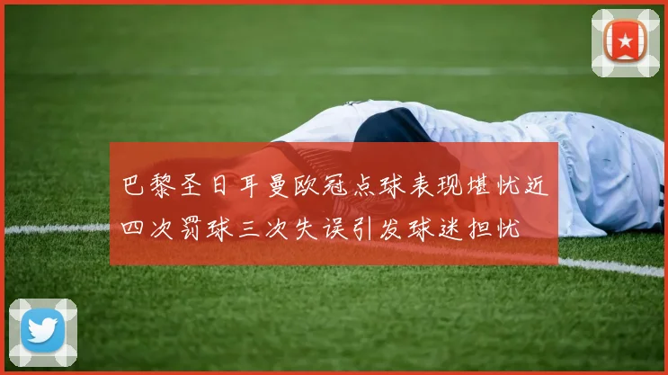 巴黎圣日耳曼欧冠点球表现堪忧近四次罚球三次失误引发球迷担忧