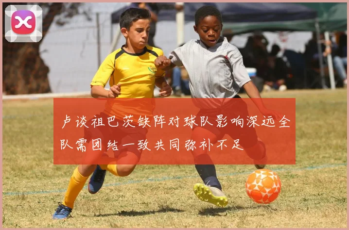 卢谈祖巴茨缺阵对球队影响深远全队需团结一致共同弥补不足