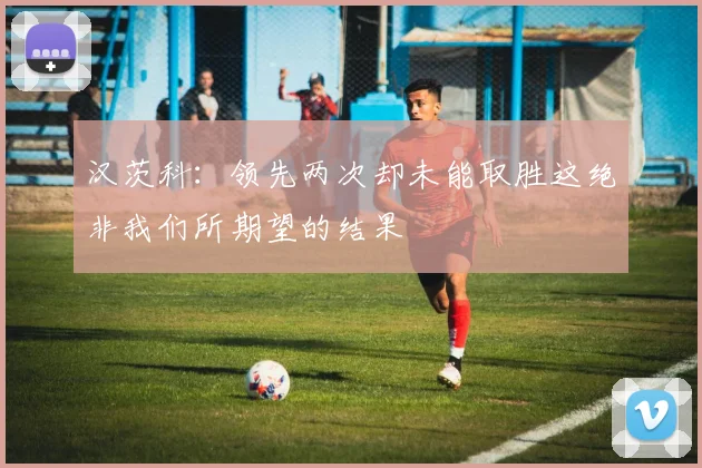 汉茨科：领先两次却未能取胜这绝非我们所期望的结果