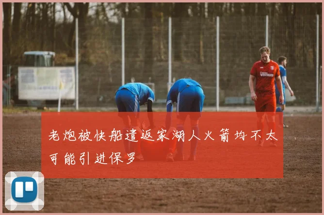 老炮被快船遣返家湖人火箭均不太可能引进保罗