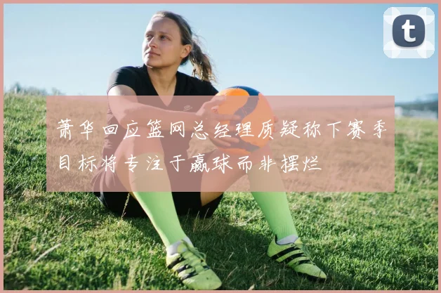 萧华回应篮网总经理质疑称下赛季目标将专注于赢球而非摆烂