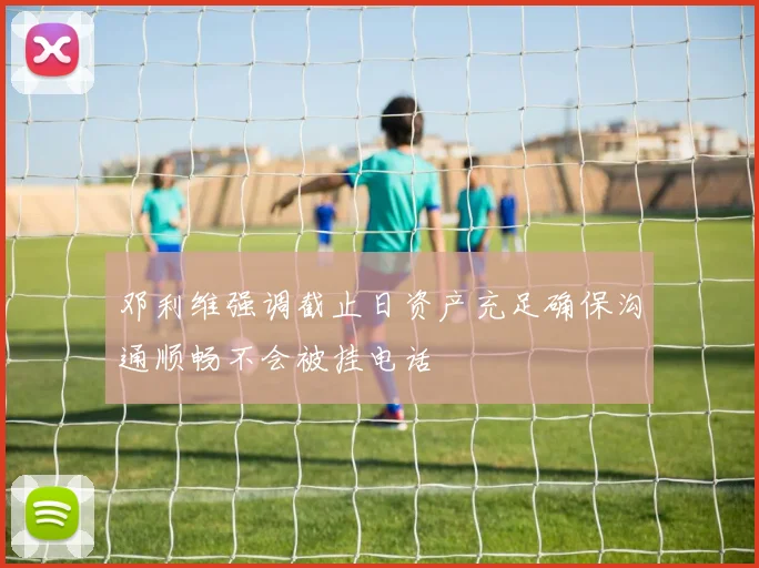 邓利维强调截止日资产充足确保沟通顺畅不会被挂电话