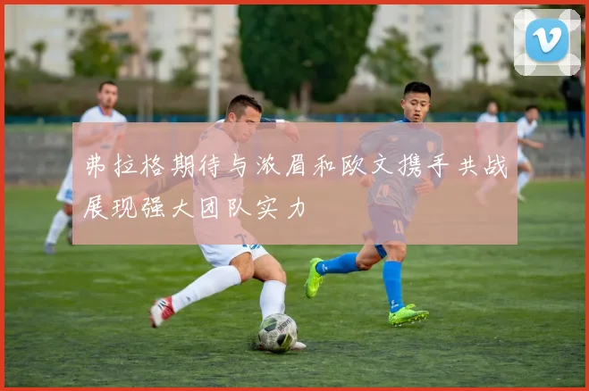 弗拉格期待与浓眉和欧文携手共战展现强大团队实力