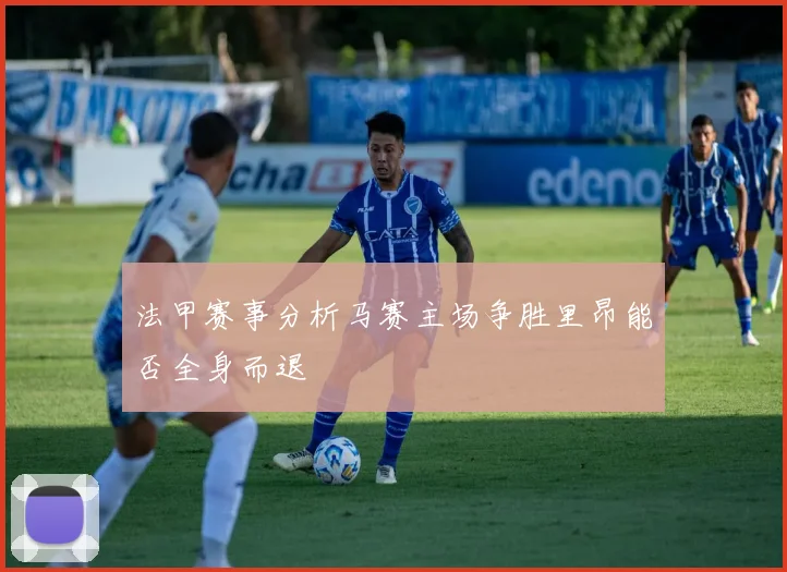 法甲赛事分析马赛主场争胜里昂能否全身而退