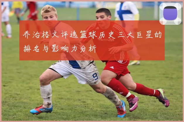 乔治格文评选篮球历史三大巨星的排名与影响力分析
