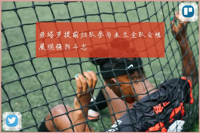 劳塔罗提前归队参与米兰全队合练展现强烈斗志