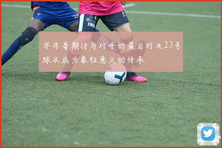 字母哥期待与对手的最后对决23号球衣成为象征意义的传承