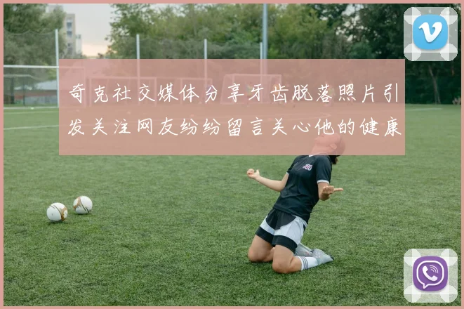 奇克社交媒体分享牙齿脱落照片引发关注网友纷纷留言关心他的健康状况