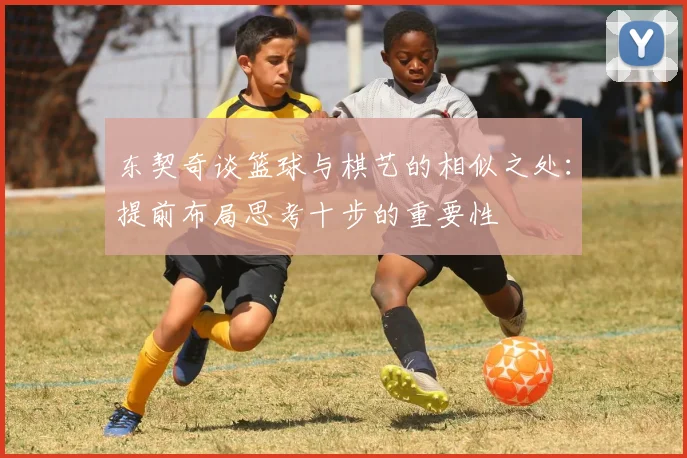 东契奇谈篮球与棋艺的相似之处：提前布局思考十步的重要性