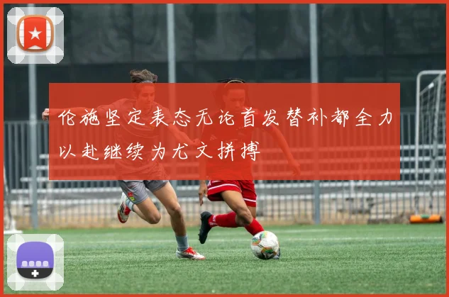 伦施坚定表态无论首发替补都全力以赴继续为尤文拼搏