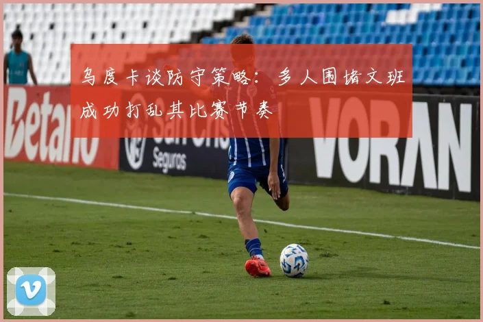 乌度卡谈防守策略：多人围堵文班成功打乱其比赛节奏