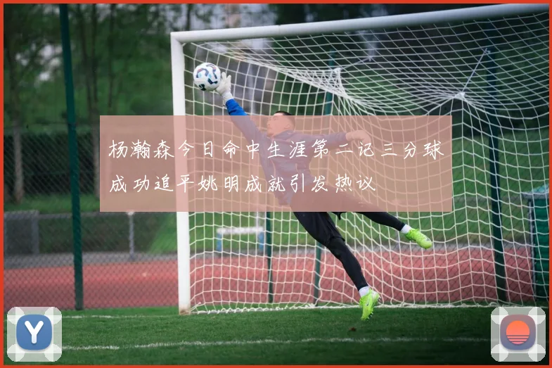杨瀚森今日命中生涯第二记三分球成功追平姚明成就引发热议