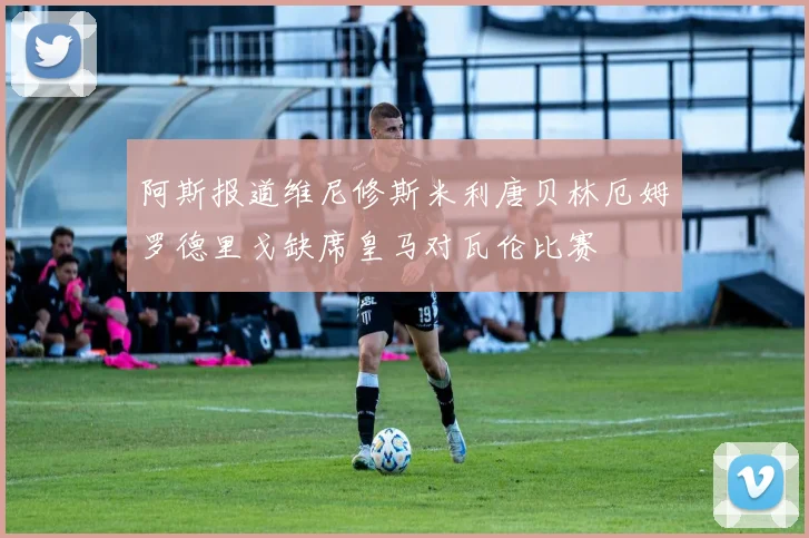 阿斯报道维尼修斯米利唐贝林厄姆罗德里戈缺席皇马对瓦伦比赛