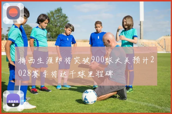 梅西生涯即将突破900球大关预计2028赛季将达千球里程碑