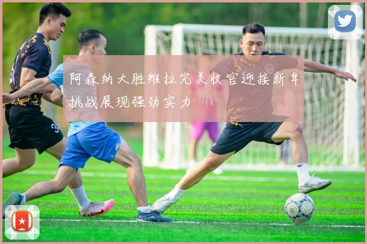 阿森纳大胜维拉完美收官迎接新年挑战展现强劲实力