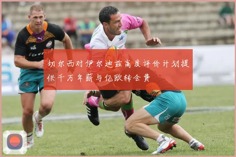 切尔西对伊尔迪兹高度评价计划提供千万年薪与亿欧转会费