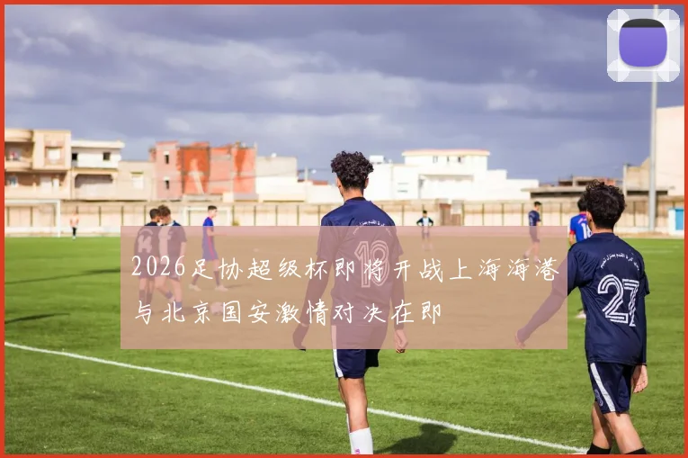 2026足协超级杯即将开战上海海港与北京国安激情对决在即