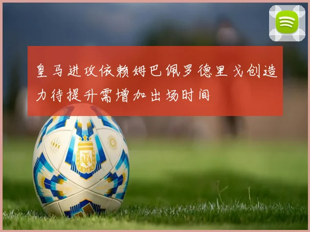 皇马进攻依赖姆巴佩罗德里戈创造力待提升需增加出场时间