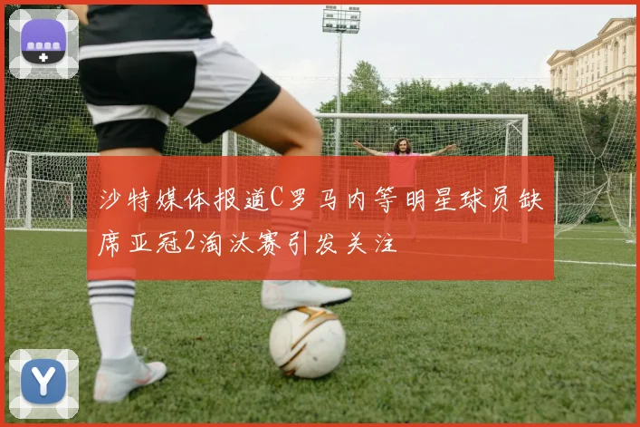 沙特媒体报道C罗马内等明星球员缺席亚冠2淘汰赛引发关注