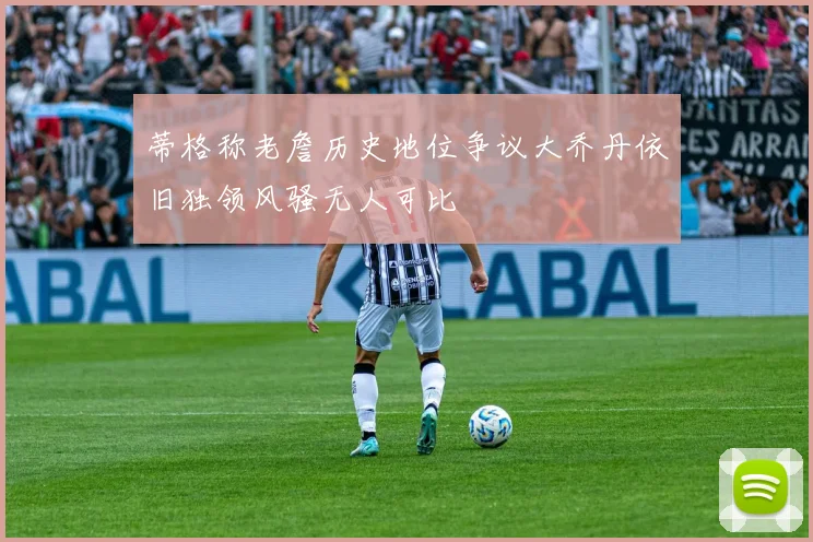 蒂格称老詹历史地位争议大乔丹依旧独领风骚无人可比