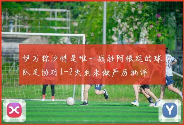 伊万称沙特是唯一战胜阿根廷的球队足协对1-2失利未做严厉批评