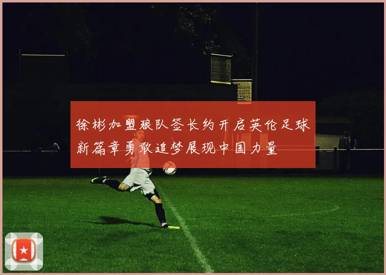 徐彬加盟狼队签长约开启英伦足球新篇章勇敢追梦展现中国力量