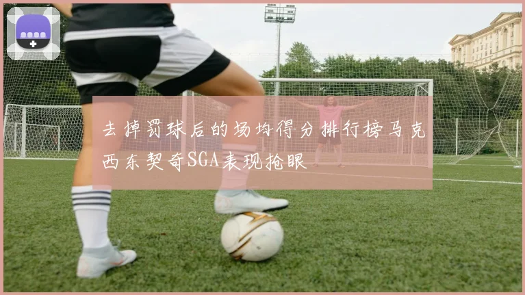 去掉罚球后的场均得分排行榜马克西东契奇SGA表现抢眼