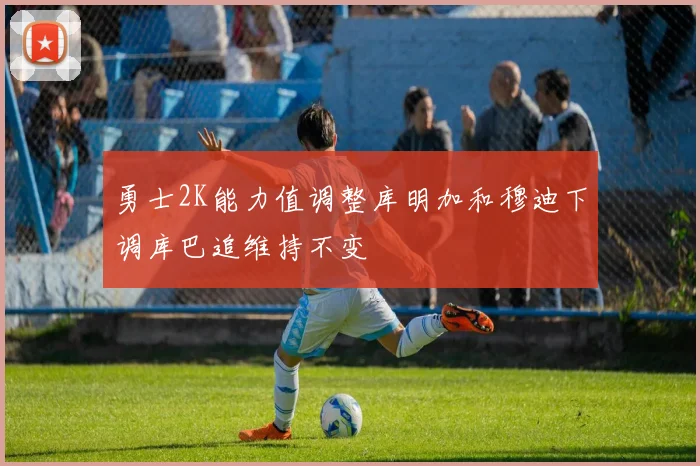 勇士2K能力值调整库明加和穆迪下调库巴追维持不变