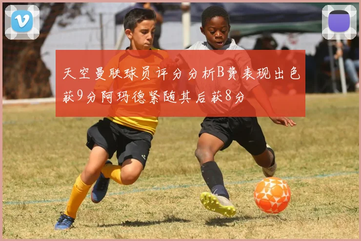 天空曼联球员评分分析B费表现出色获9分阿玛德紧随其后获8分