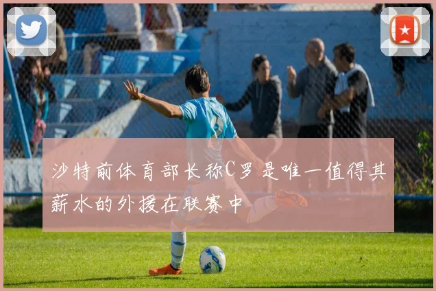 沙特前体育部长称C罗是唯一值得其薪水的外援在联赛中