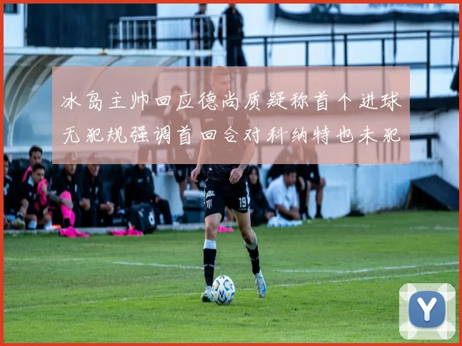 冰岛主帅回应德尚质疑称首个进球无犯规强调首回合对科纳特也未犯规